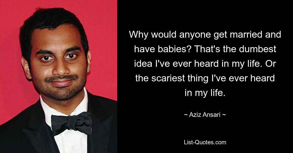 Why would anyone get married and have babies? That's the dumbest idea I've ever heard in my life. Or the scariest thing I've ever heard in my life. — © Aziz Ansari