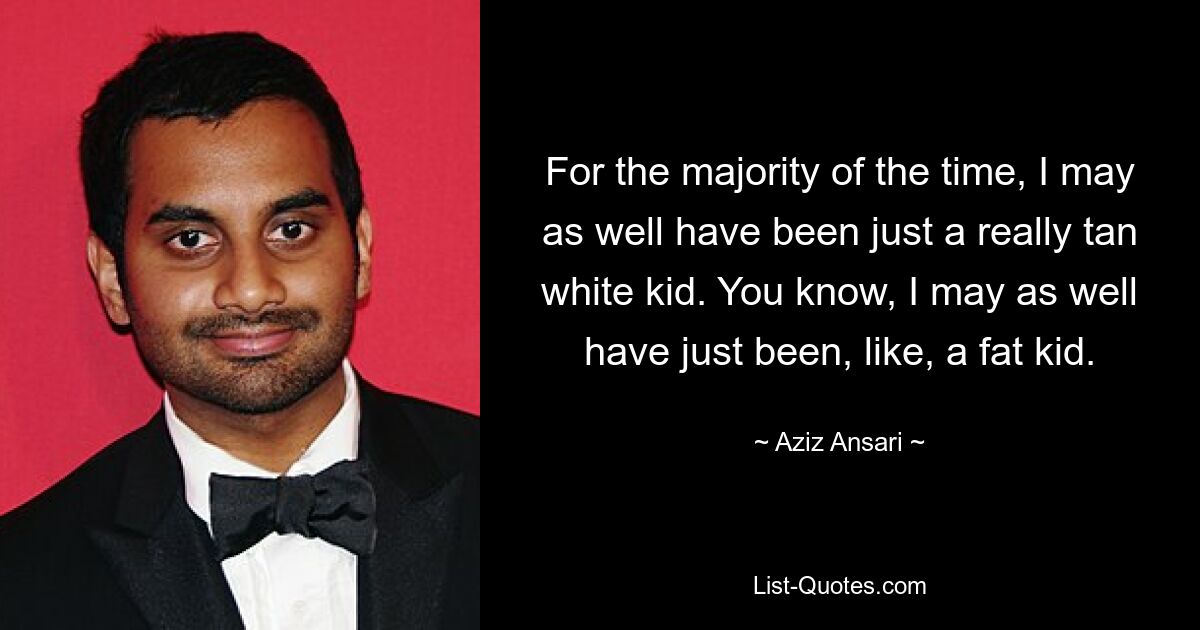 For the majority of the time, I may as well have been just a really tan white kid. You know, I may as well have just been, like, a fat kid. — © Aziz Ansari