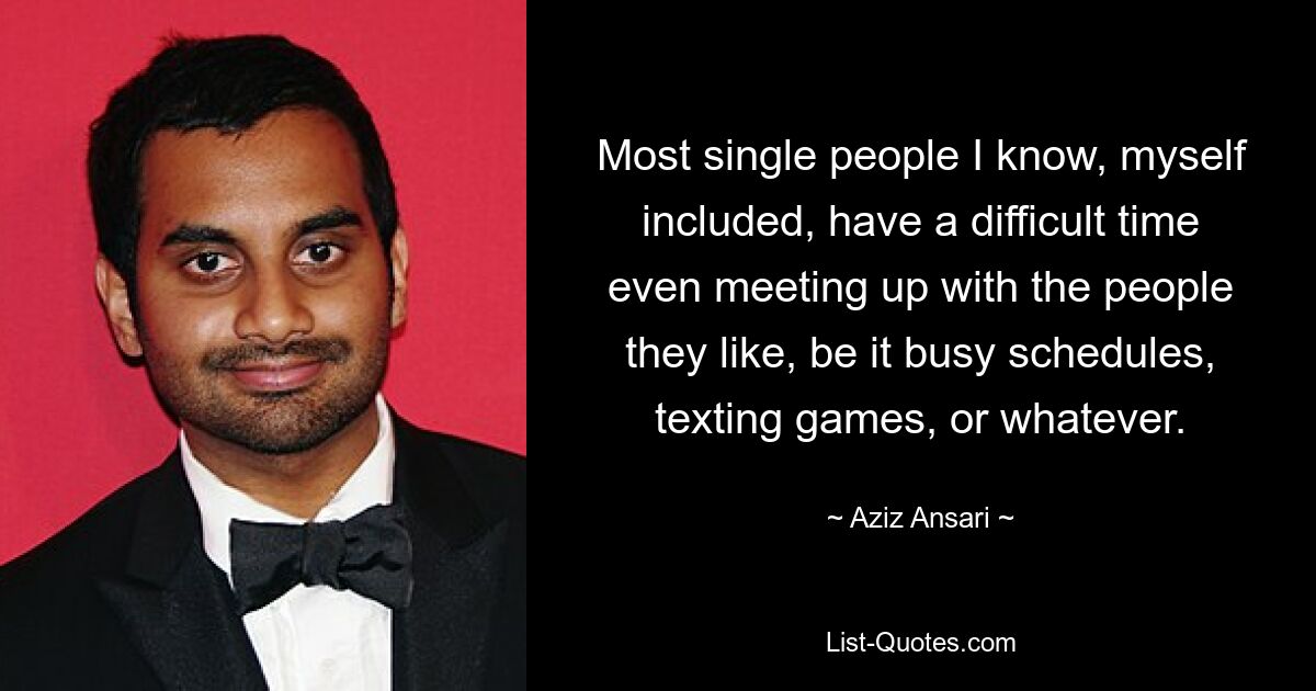 Most single people I know, myself included, have a difficult time even meeting up with the people they like, be it busy schedules, texting games, or whatever. — © Aziz Ansari