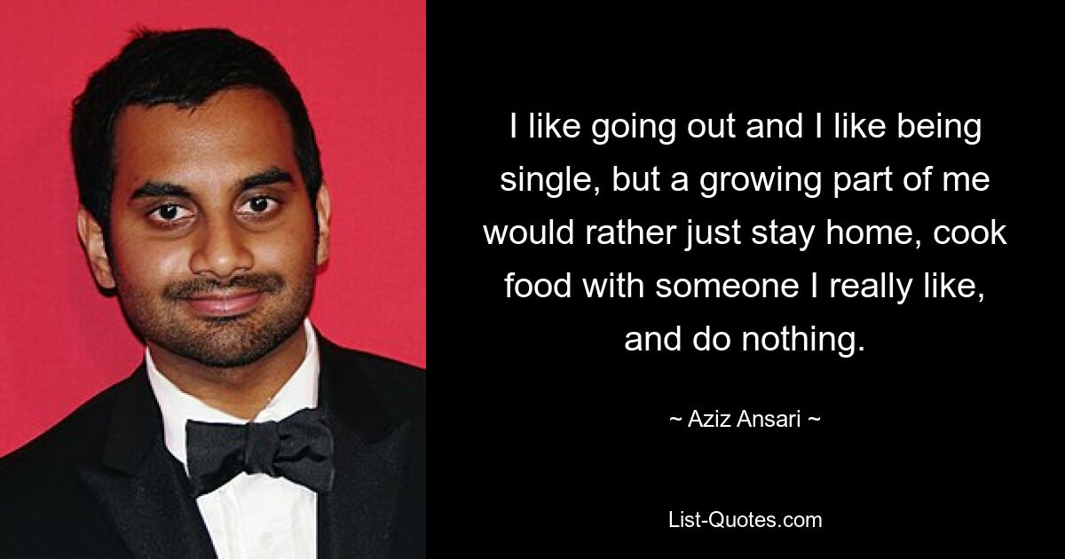 I like going out and I like being single, but a growing part of me would rather just stay home, cook food with someone I really like, and do nothing. — © Aziz Ansari