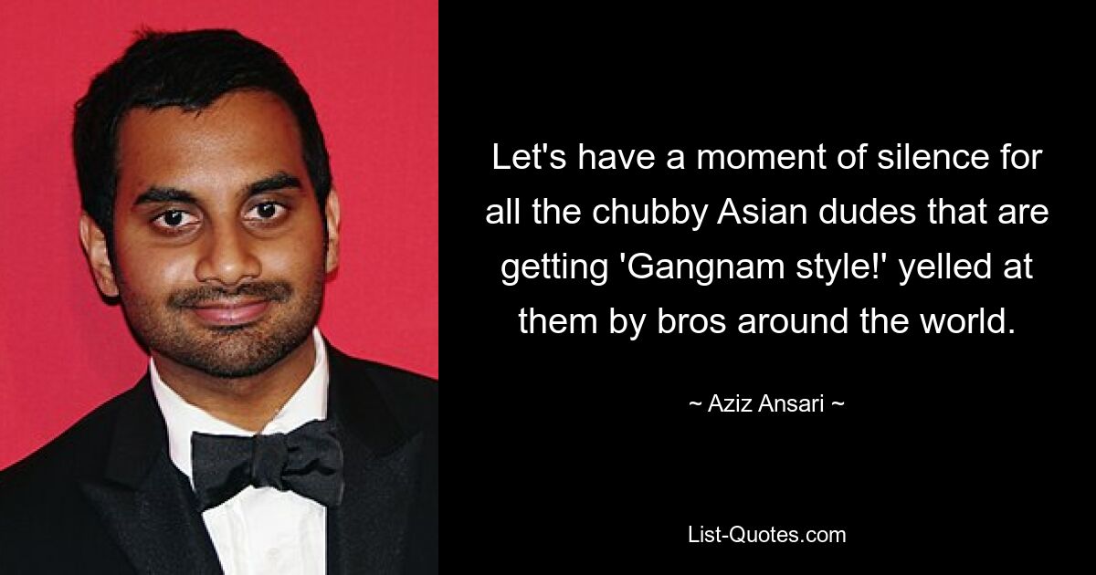 Let's have a moment of silence for all the chubby Asian dudes that are getting 'Gangnam style!' yelled at them by bros around the world. — © Aziz Ansari