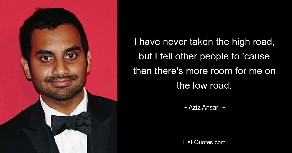 I have never taken the high road, but I tell other people to 'cause then there's more room for me on the low road. — © Aziz Ansari