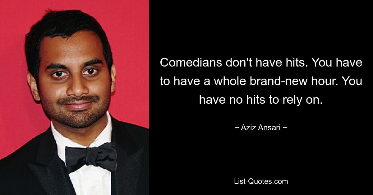 Comedians don't have hits. You have to have a whole brand-new hour. You have no hits to rely on. — © Aziz Ansari