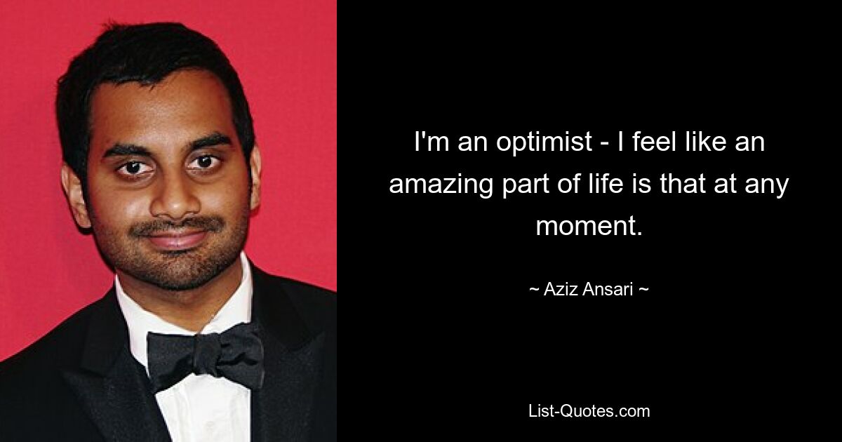 I'm an optimist - I feel like an amazing part of life is that at any moment. — © Aziz Ansari