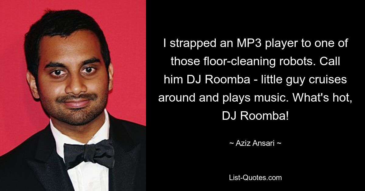 I strapped an MP3 player to one of those floor-cleaning robots. Call him DJ Roomba - little guy cruises around and plays music. What's hot, DJ Roomba! — © Aziz Ansari