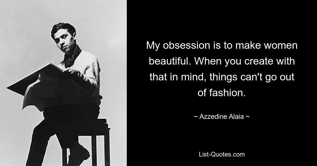 My obsession is to make women beautiful. When you create with that in mind, things can't go out of fashion. — © Azzedine Alaia