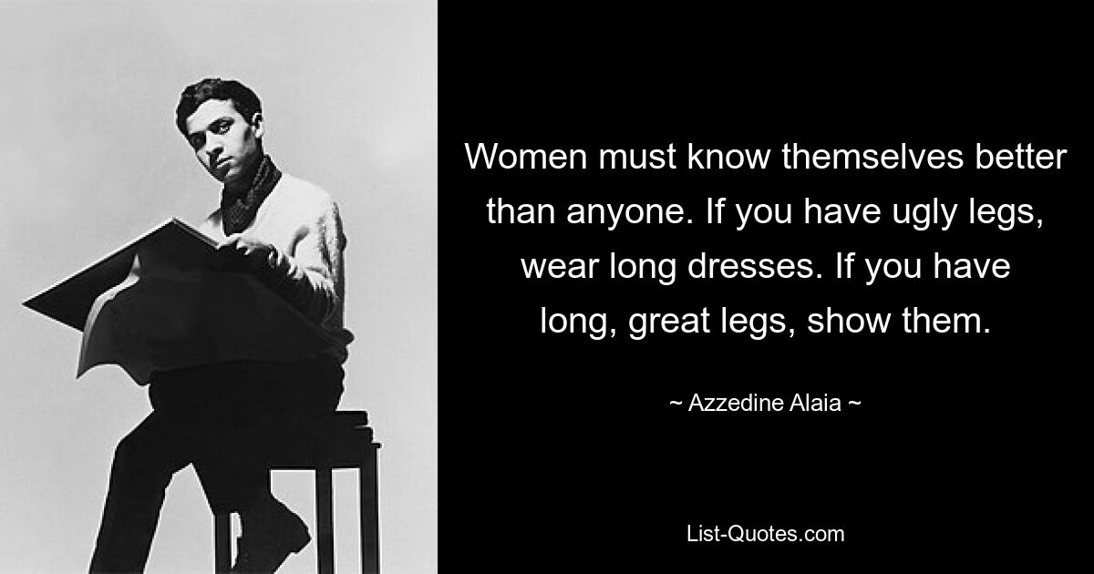 Women must know themselves better than anyone. If you have ugly legs, wear long dresses. If you have long, great legs, show them. — © Azzedine Alaia