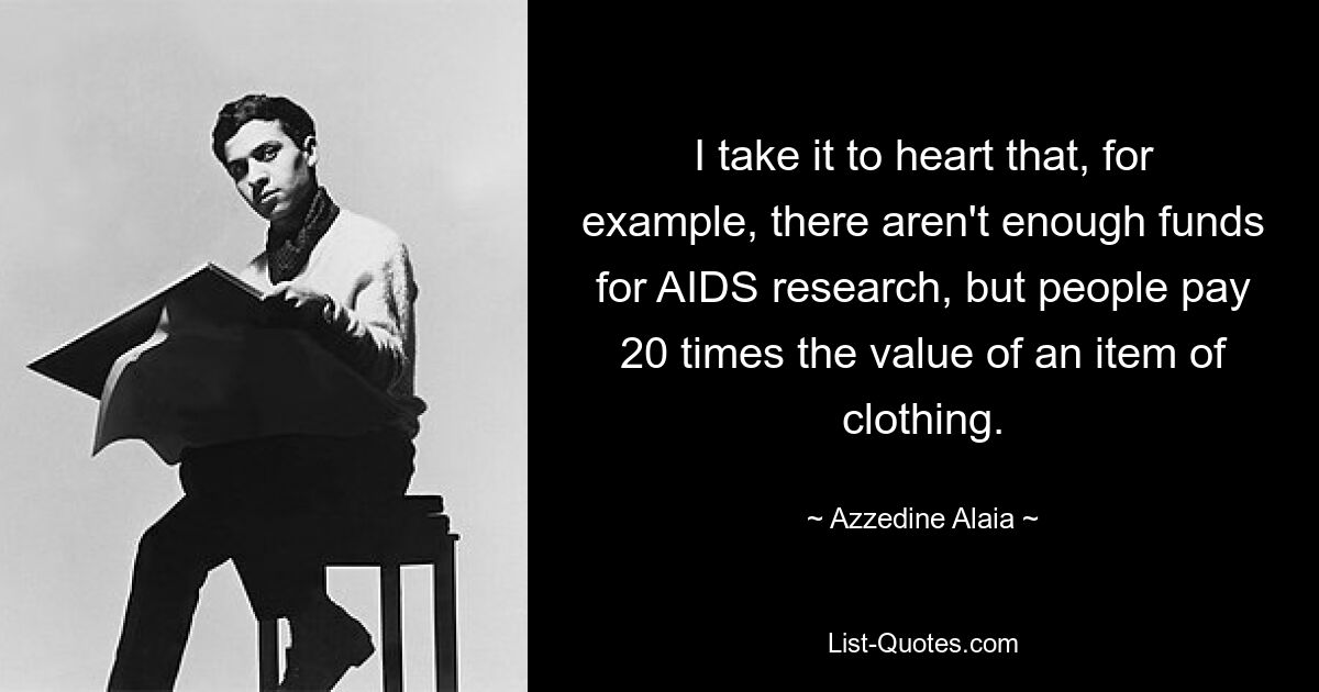 I take it to heart that, for example, there aren't enough funds for AIDS research, but people pay 20 times the value of an item of clothing. — © Azzedine Alaia