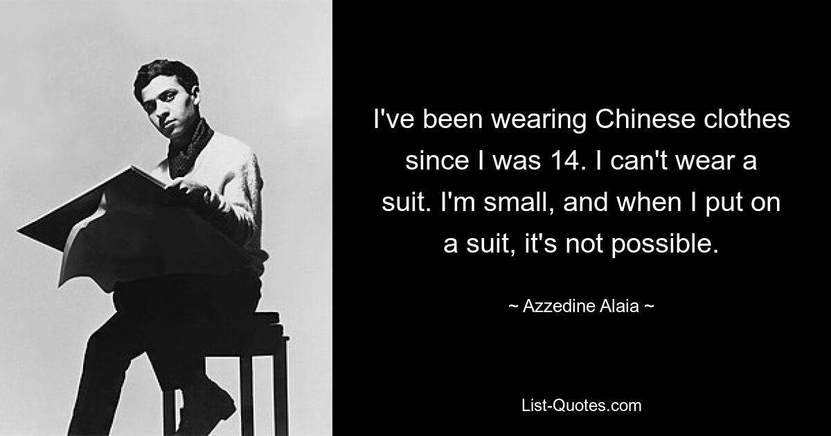 I've been wearing Chinese clothes since I was 14. I can't wear a suit. I'm small, and when I put on a suit, it's not possible. — © Azzedine Alaia