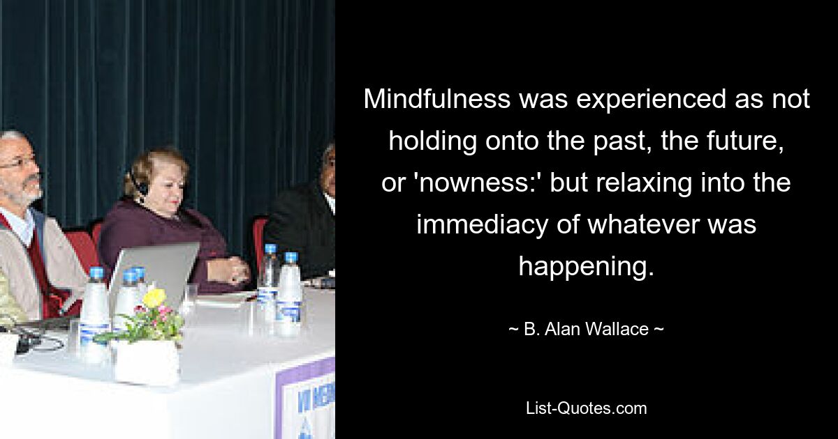 Mindfulness was experienced as not holding onto the past, the future, or 'nowness:' but relaxing into the immediacy of whatever was happening. — © B. Alan Wallace