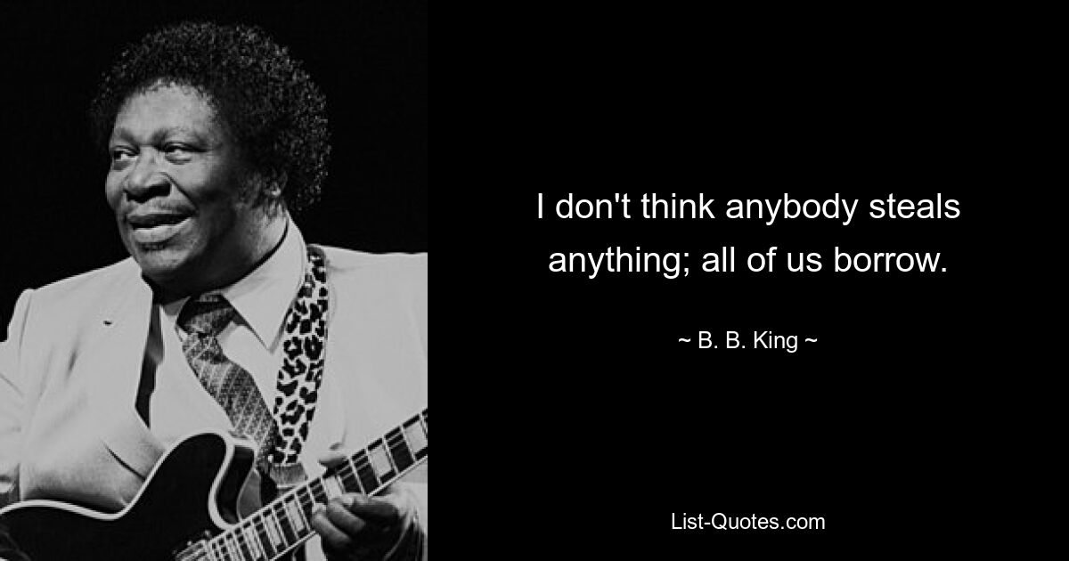 I don't think anybody steals anything; all of us borrow. — © B. B. King