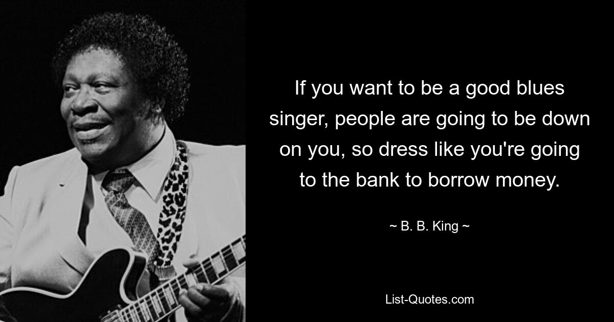 If you want to be a good blues singer, people are going to be down on you, so dress like you're going to the bank to borrow money. — © B. B. King