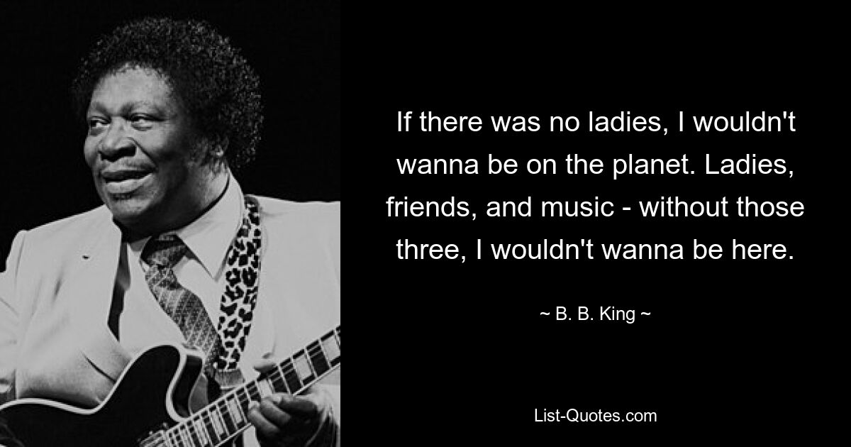 If there was no ladies, I wouldn't wanna be on the planet. Ladies, friends, and music - without those three, I wouldn't wanna be here. — © B. B. King