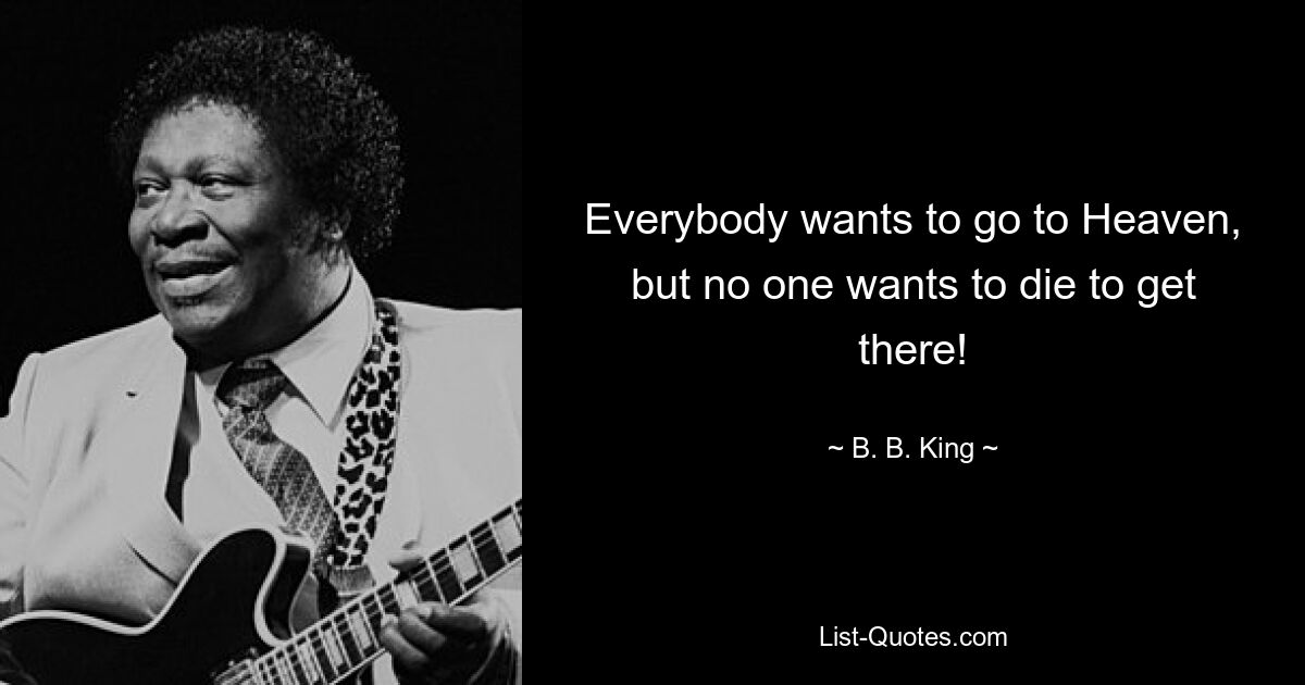 Everybody wants to go to Heaven, but no one wants to die to get there! — © B. B. King