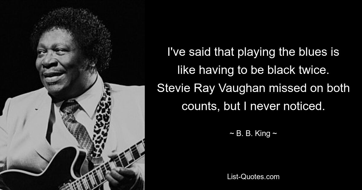 I've said that playing the blues is like having to be black twice. Stevie Ray Vaughan missed on both counts, but I never noticed. — © B. B. King