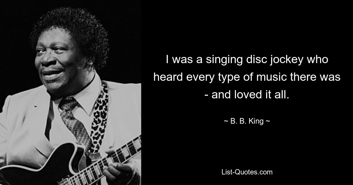 I was a singing disc jockey who heard every type of music there was - and loved it all. — © B. B. King