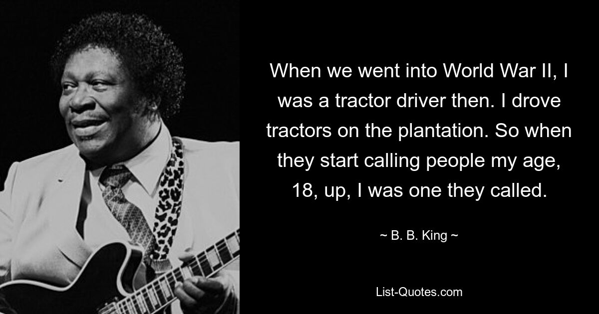 When we went into World War II, I was a tractor driver then. I drove tractors on the plantation. So when they start calling people my age, 18, up, I was one they called. — © B. B. King