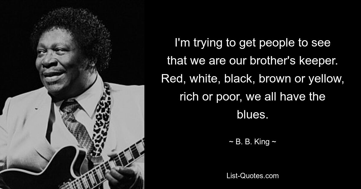 I'm trying to get people to see that we are our brother's keeper. Red, white, black, brown or yellow, rich or poor, we all have the blues. — © B. B. King