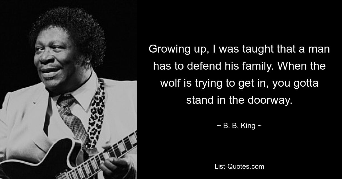 Growing up, I was taught that a man has to defend his family. When the wolf is trying to get in, you gotta stand in the doorway. — © B. B. King