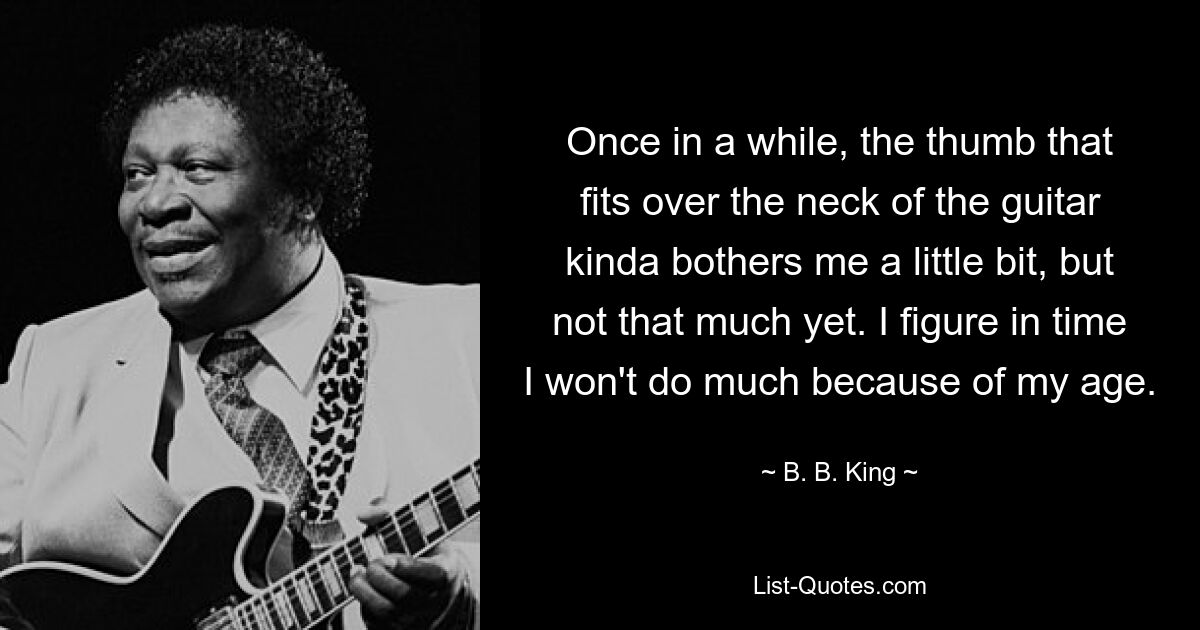 Hin und wieder stört mich der Daumen, der über den Hals der Gitarre passt, ein wenig, aber noch nicht so sehr. Ich denke mit der Zeit, dass ich aufgrund meines Alters nicht mehr viel unternehmen werde. — © BB King