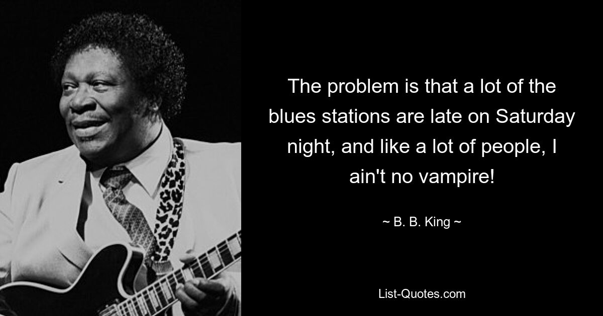 The problem is that a lot of the blues stations are late on Saturday night, and like a lot of people, I ain't no vampire! — © B. B. King