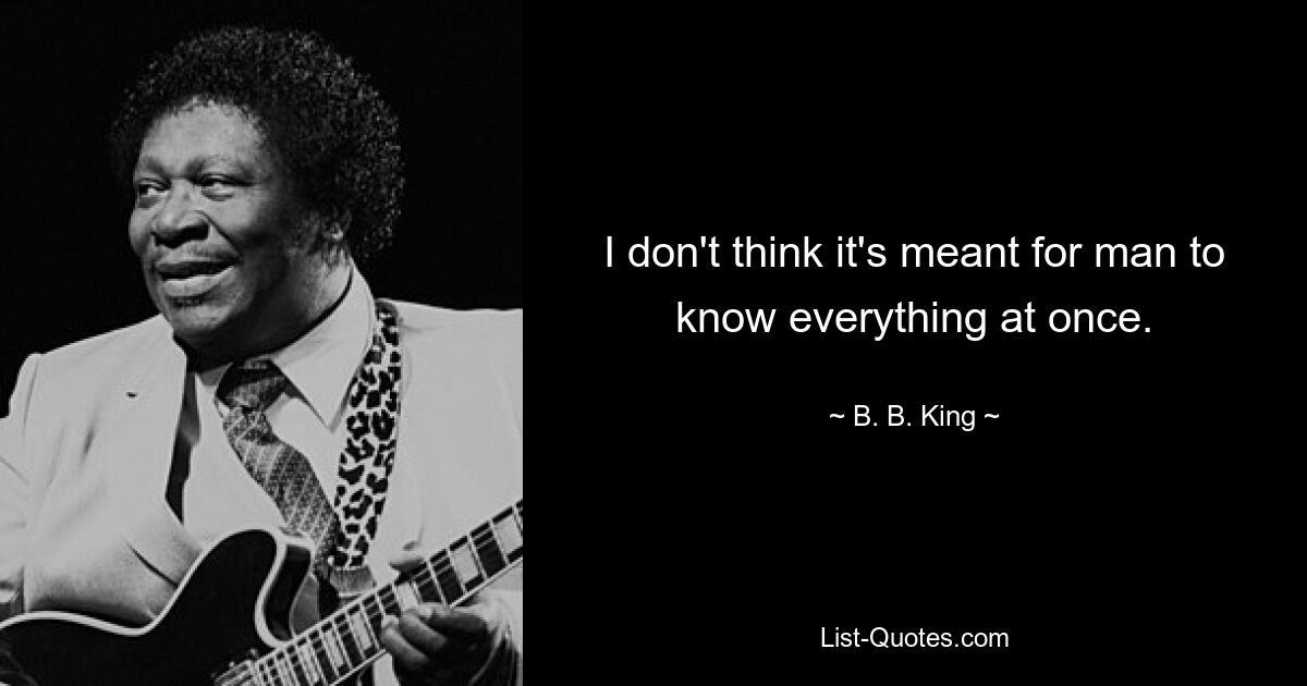 I don't think it's meant for man to know everything at once. — © B. B. King