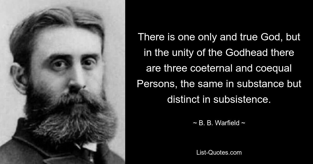 There is one only and true God, but in the unity of the Godhead there are three coeternal and coequal Persons, the same in substance but distinct in subsistence. — © B. B. Warfield