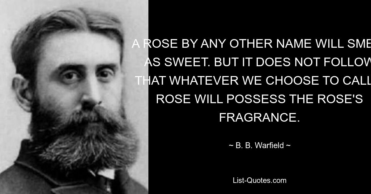 A ROSE BY ANY OTHER NAME WILL SMELL AS SWEET. BUT IT DOES NOT FOLLOW THAT WHATEVER WE CHOOSE TO CALL A ROSE WILL POSSESS THE ROSE'S FRAGRANCE. — © B. B. Warfield