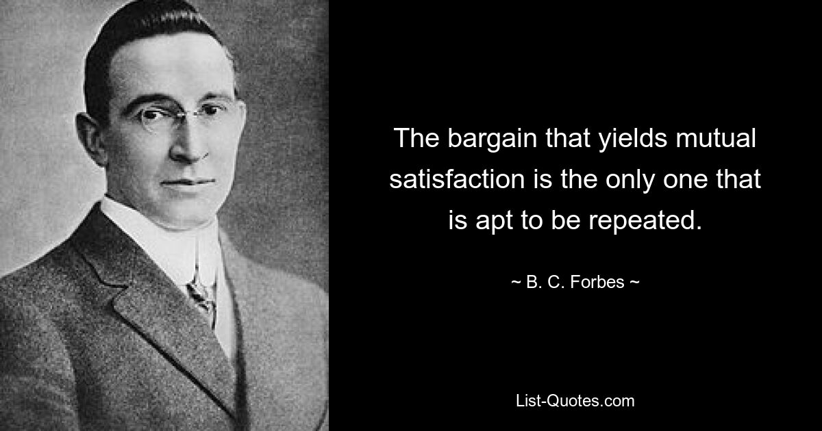 The bargain that yields mutual satisfaction is the only one that is apt to be repeated. — © B. C. Forbes