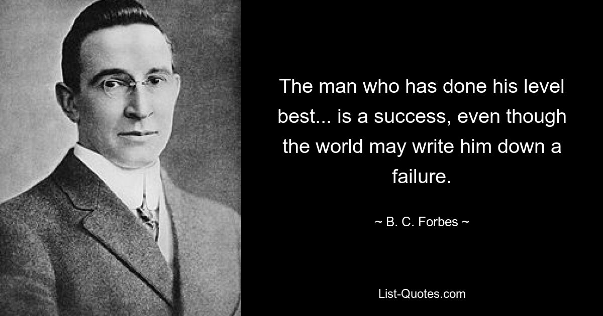 The man who has done his level best... is a success, even though the world may write him down a failure. — © B. C. Forbes