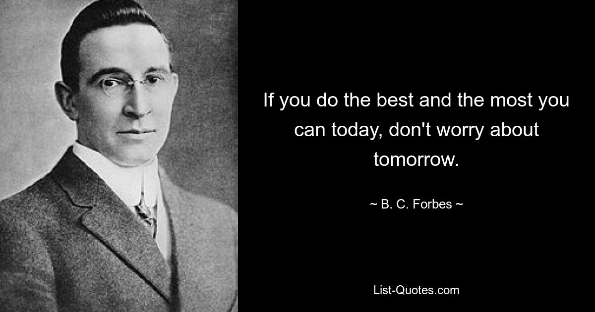 If you do the best and the most you can today, don't worry about tomorrow. — © B. C. Forbes