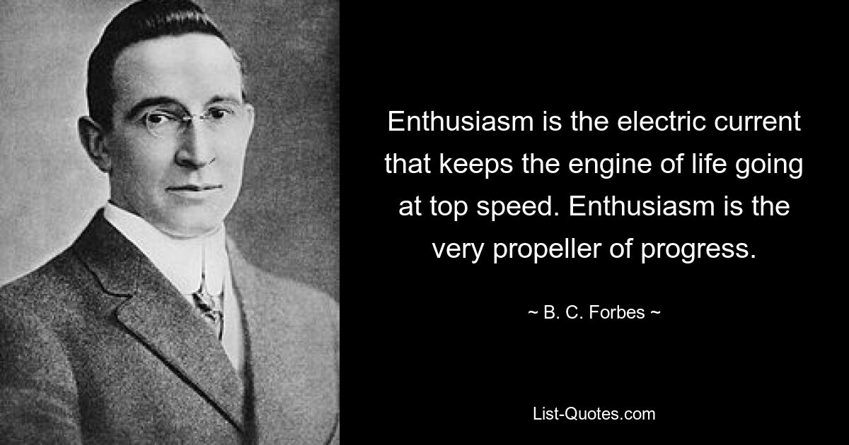 Enthusiasm is the electric current that keeps the engine of life going at top speed. Enthusiasm is the very propeller of progress. — © B. C. Forbes