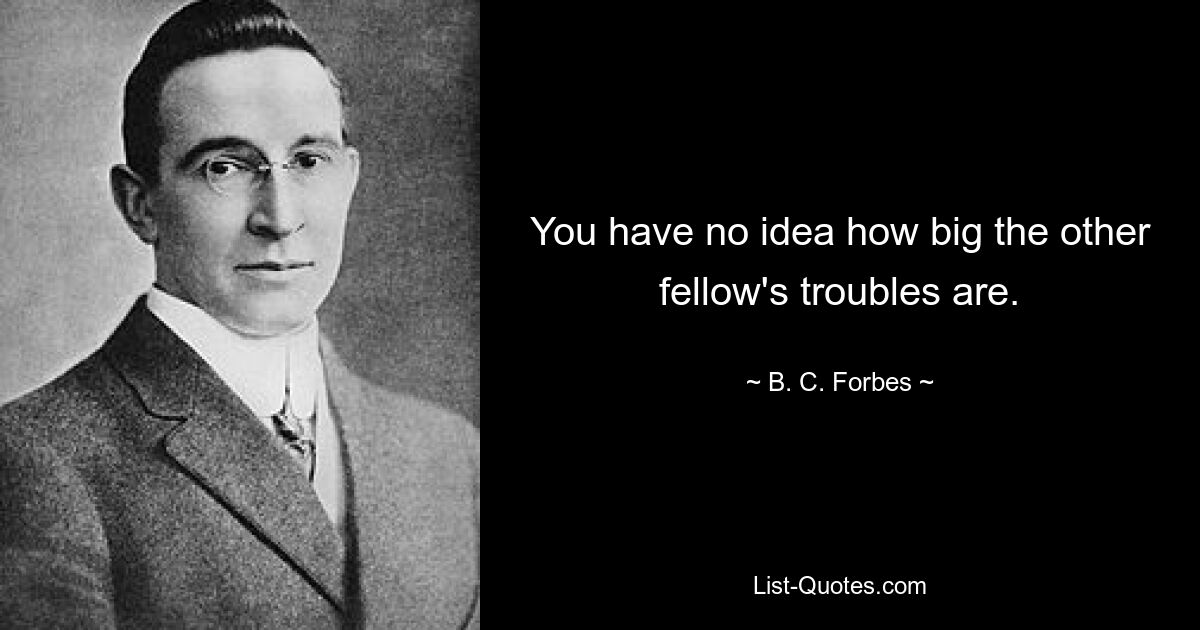 You have no idea how big the other fellow's troubles are. — © B. C. Forbes