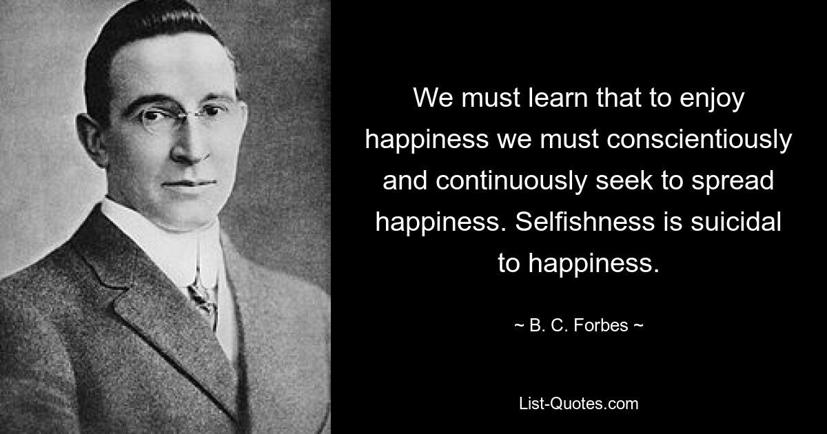 We must learn that to enjoy happiness we must conscientiously and continuously seek to spread happiness. Selfishness is suicidal to happiness. — © B. C. Forbes