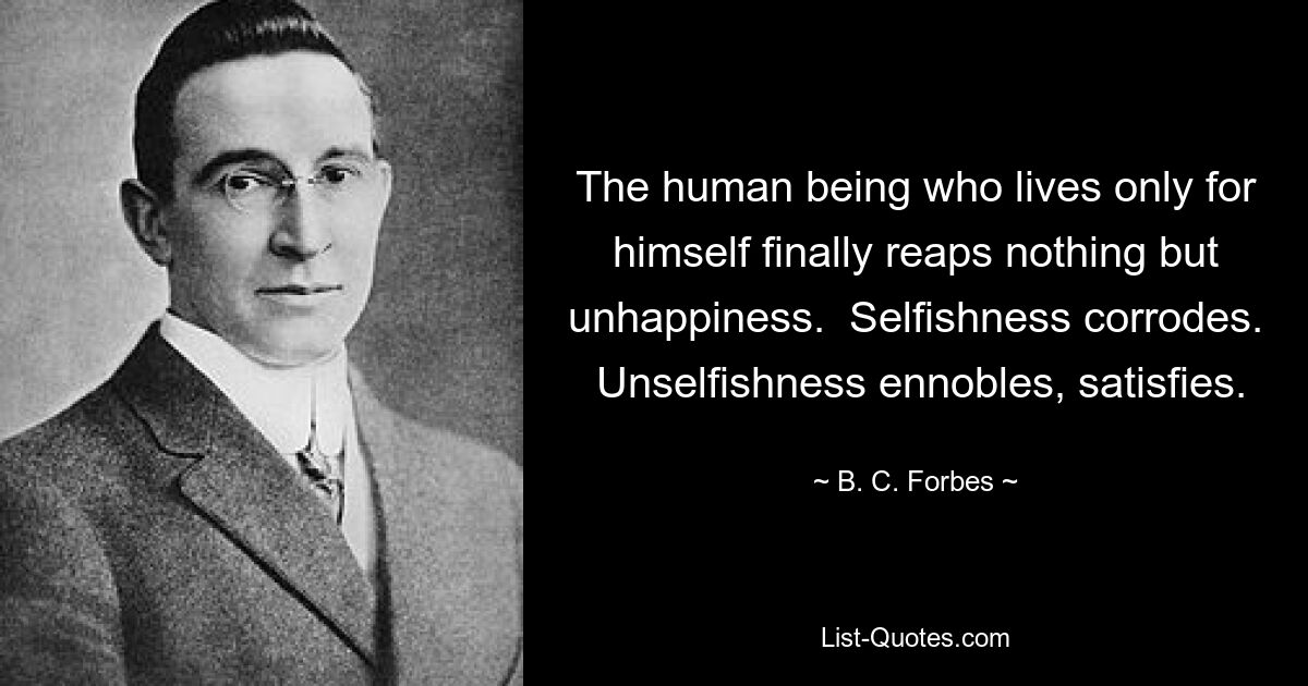 The human being who lives only for himself finally reaps nothing but unhappiness.  Selfishness corrodes.  Unselfishness ennobles, satisfies. — © B. C. Forbes