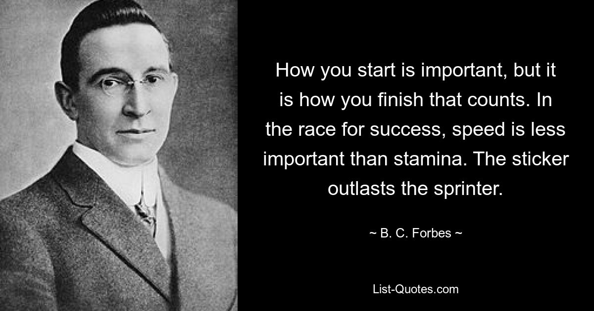 How you start is important, but it is how you finish that counts. In the race for success, speed is less important than stamina. The sticker outlasts the sprinter. — © B. C. Forbes