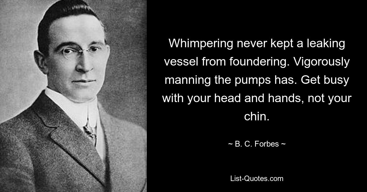 Whimpering never kept a leaking vessel from foundering. Vigorously manning the pumps has. Get busy with your head and hands, not your chin. — © B. C. Forbes