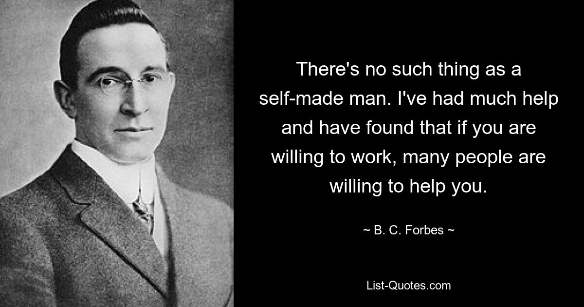 There's no such thing as a self-made man. I've had much help and have found that if you are willing to work, many people are willing to help you. — © B. C. Forbes