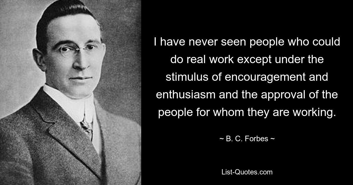 I have never seen people who could do real work except under the stimulus of encouragement and enthusiasm and the approval of the people for whom they are working. — © B. C. Forbes