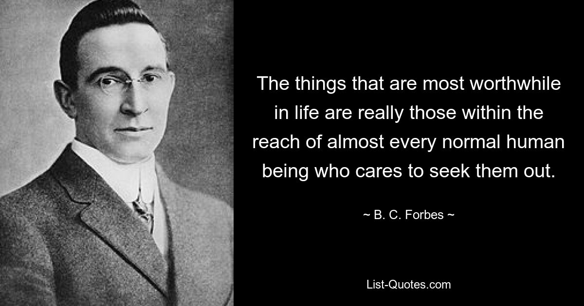 The things that are most worthwhile in life are really those within the reach of almost every normal human being who cares to seek them out. — © B. C. Forbes