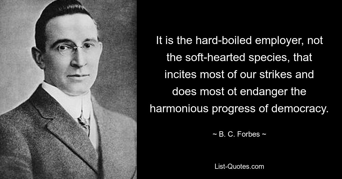 It is the hard-boiled employer, not the soft-hearted species, that incites most of our strikes and does most ot endanger the harmonious progress of democracy. — © B. C. Forbes