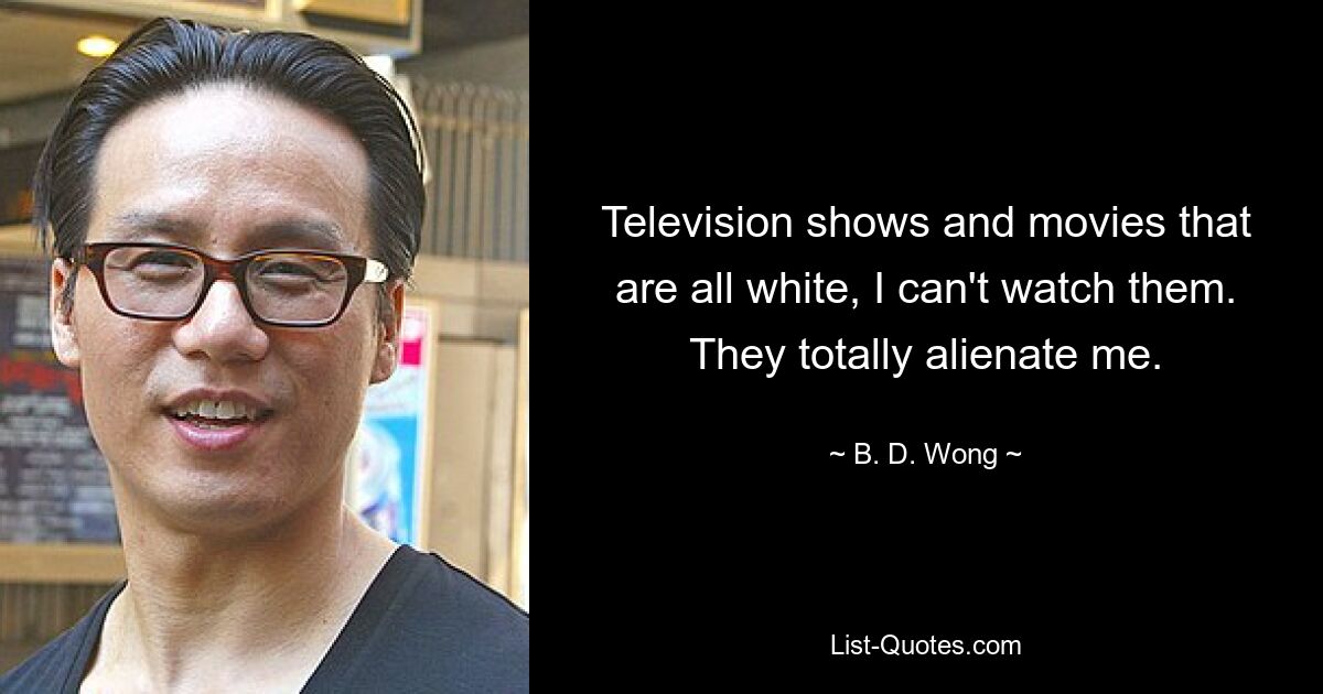 Television shows and movies that are all white, I can't watch them. They totally alienate me. — © B. D. Wong