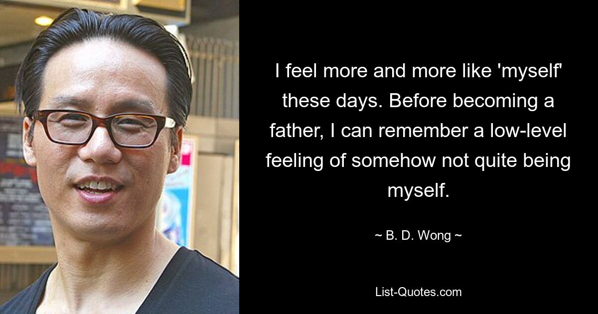 I feel more and more like 'myself' these days. Before becoming a father, I can remember a low-level feeling of somehow not quite being myself. — © B. D. Wong