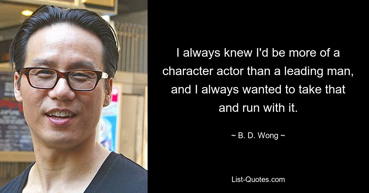 I always knew I'd be more of a character actor than a leading man, and I always wanted to take that and run with it. — © B. D. Wong