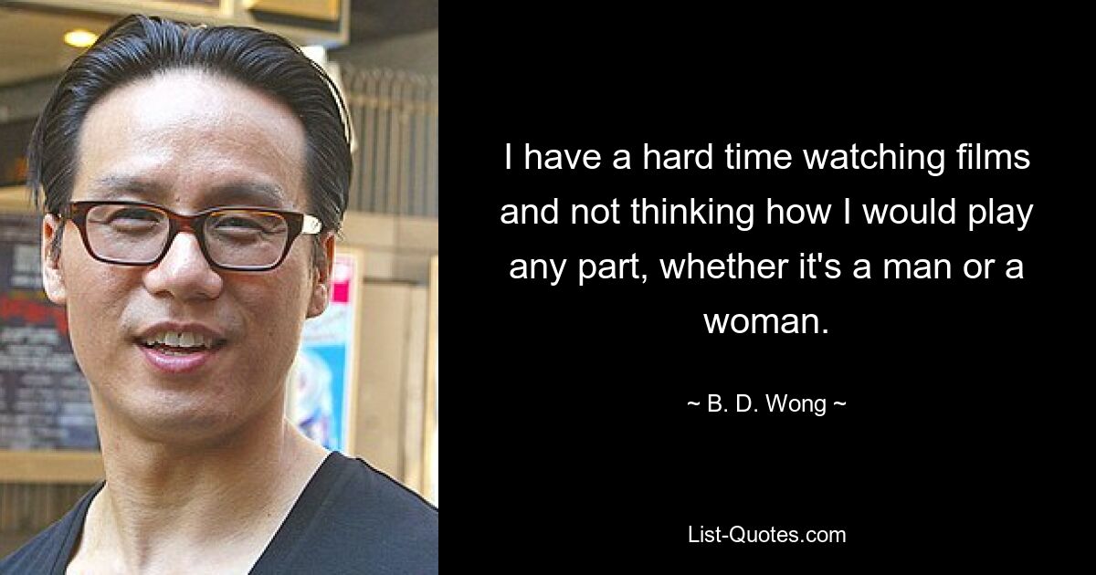 I have a hard time watching films and not thinking how I would play any part, whether it's a man or a woman. — © B. D. Wong