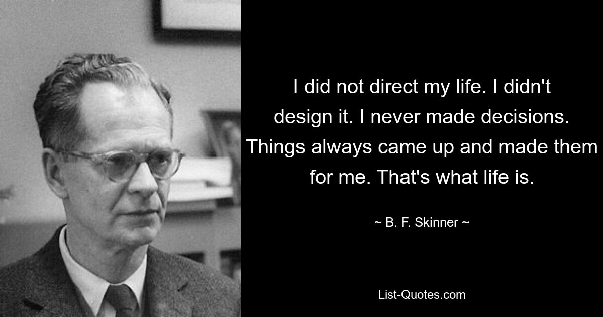 I did not direct my life. I didn't design it. I never made decisions. Things always came up and made them for me. That's what life is. — © B. F. Skinner