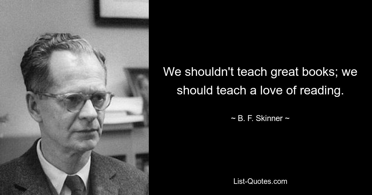 We shouldn't teach great books; we should teach a love of reading. — © B. F. Skinner