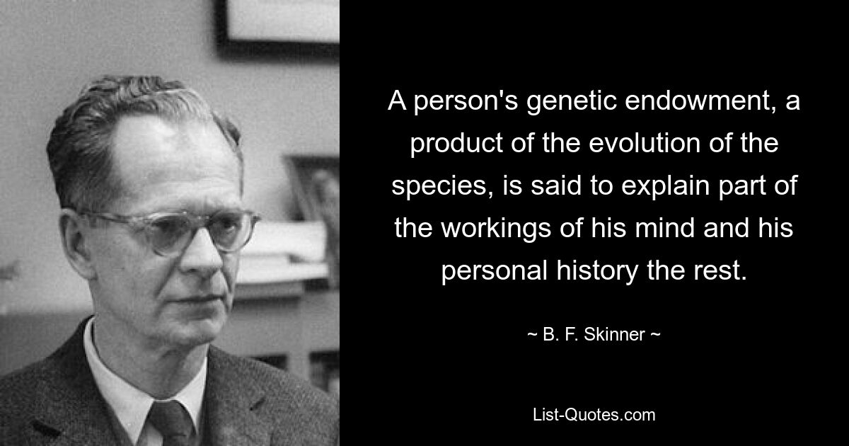 A person's genetic endowment, a product of the evolution of the species, is said to explain part of the workings of his mind and his personal history the rest. — © B. F. Skinner