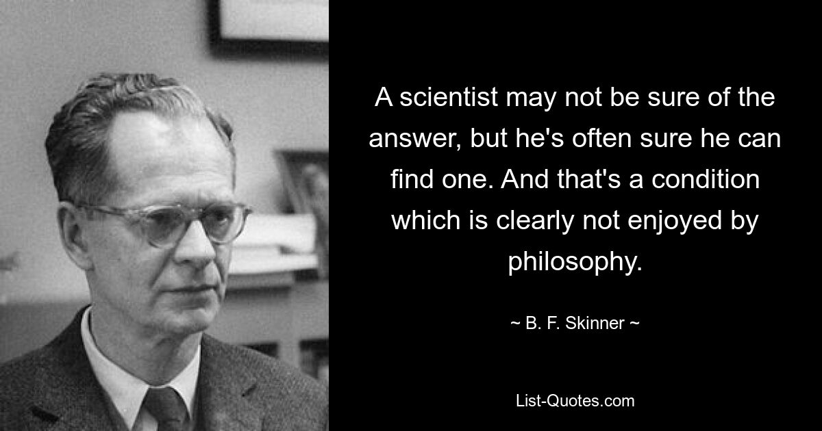 A scientist may not be sure of the answer, but he's often sure he can find one. And that's a condition which is clearly not enjoyed by philosophy. — © B. F. Skinner