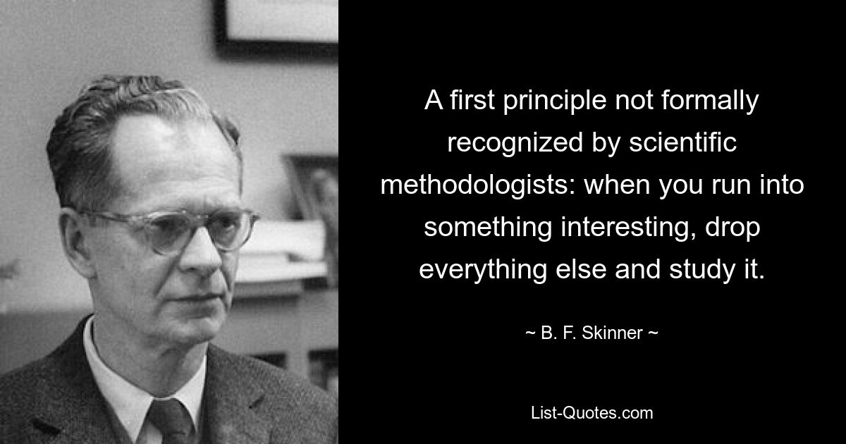 A first principle not formally recognized by scientific methodologists: when you run into something interesting, drop everything else and study it. — © B. F. Skinner